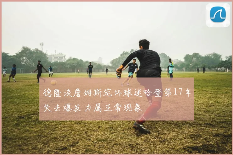 德隆谈詹姆斯宠坏球迷哈登第17年失去爆发力属正常现象