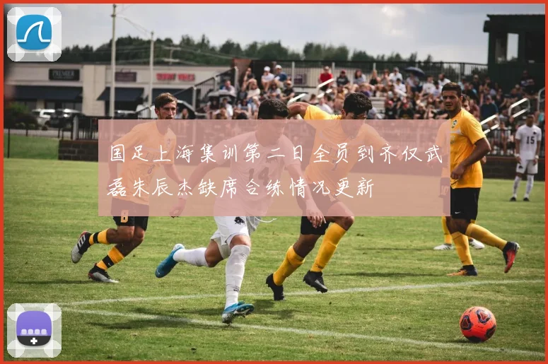 国足上海集训第二日全员到齐仅武磊朱辰杰缺席合练情况更新