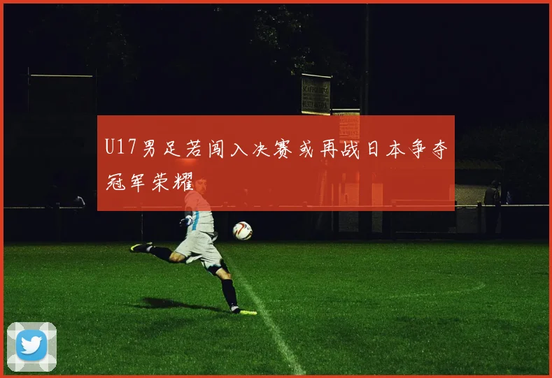 U17男足若闯入决赛或再战日本争夺冠军荣耀