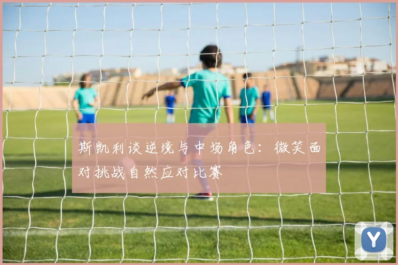 斯凯利谈逆境与中场角色：微笑面对挑战自然应对比赛