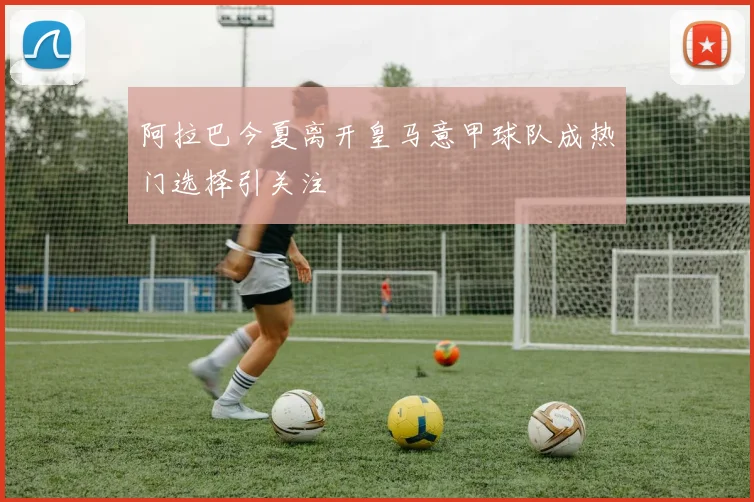 阿拉巴今夏离开皇马意甲球队成热门选择引关注