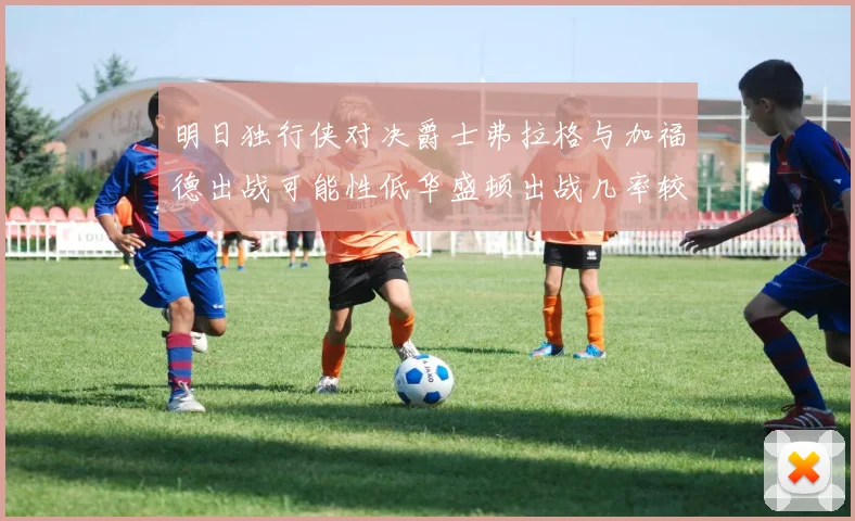 明日独行侠对决爵士弗拉格与加福德出战可能性低华盛顿出战几率较高