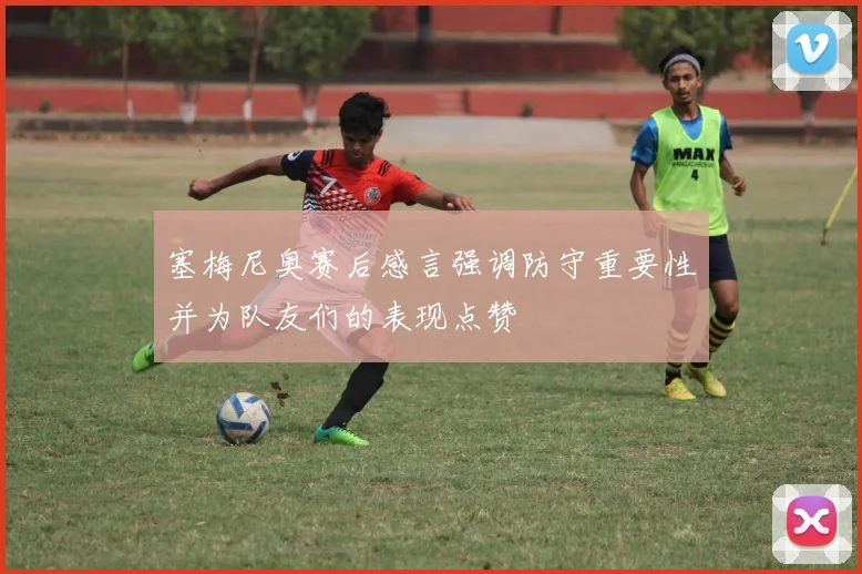 塞梅尼奥赛后感言强调防守重要性并为队友们的表现点赞