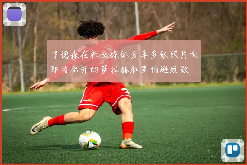 亨德森在社交媒体分享多张照片向即将离开的萨拉赫和罗伯逊致敬