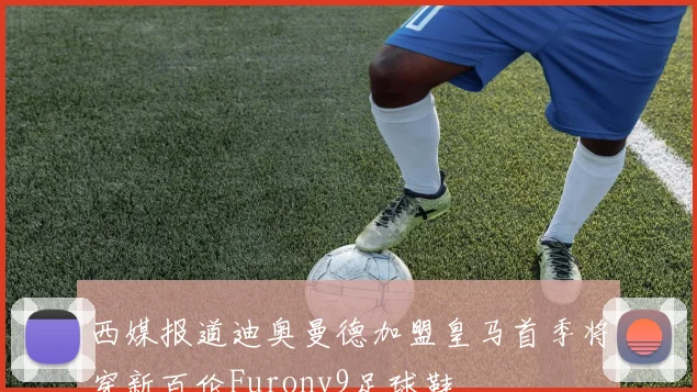 西媒报道迪奥曼德加盟皇马首季将穿新百伦Furonv9足球鞋