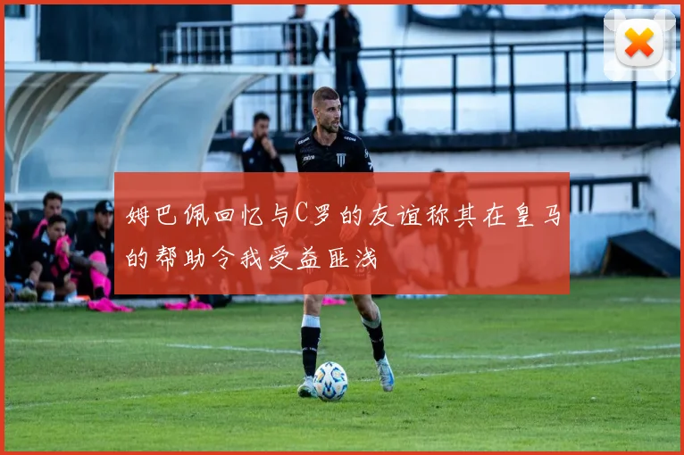 姆巴佩回忆与C罗的友谊称其在皇马的帮助令我受益匪浅