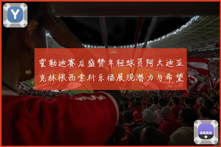 霍勒迪赛后盛赞年轻球员阿夫迪亚克林根西索科乐福展现潜力与希望