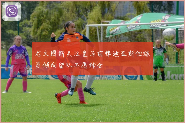 尤文图斯关注皇马前锋迪亚斯但球员倾向留队不愿转会
