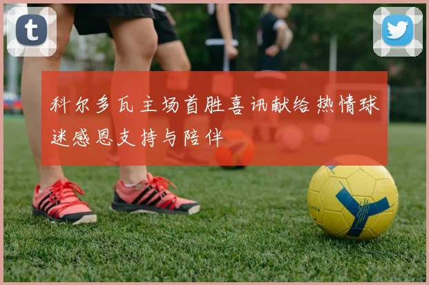 科尔多瓦主场首胜喜讯献给热情球迷感恩支持与陪伴
