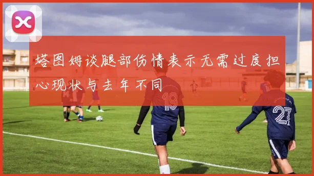 塔图姆谈腿部伤情表示无需过度担心现状与去年不同