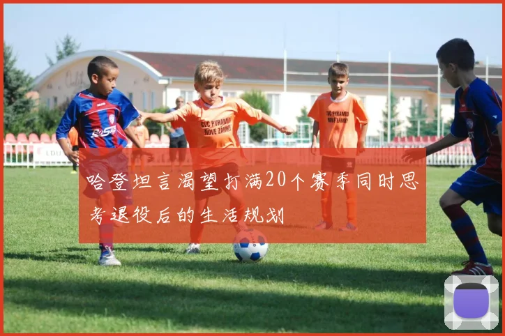 哈登坦言渴望打满20个赛季同时思考退役后的生活规划