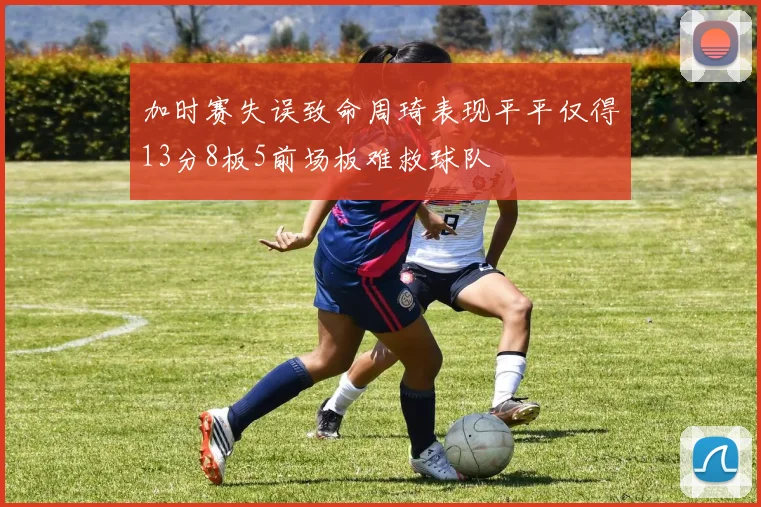 加时赛失误致命周琦表现平平仅得13分8板5前场板难救球队