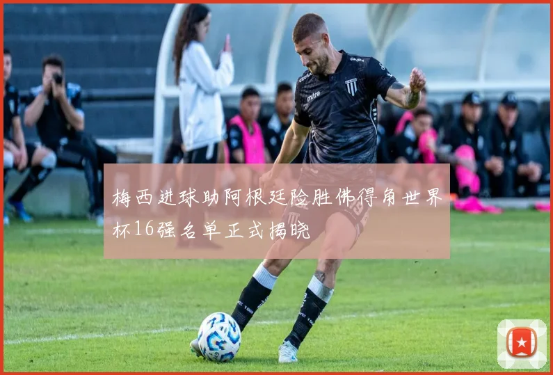梅西进球助阿根廷险胜佛得角世界杯16强名单正式揭晓