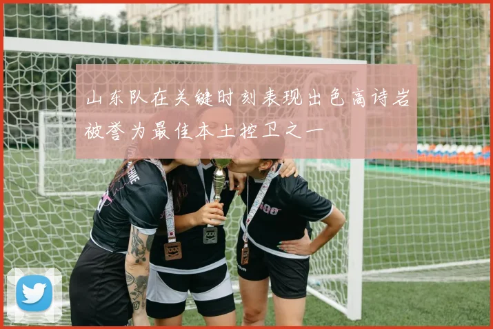 山东队在关键时刻表现出色高诗岩被誉为最佳本土控卫之一