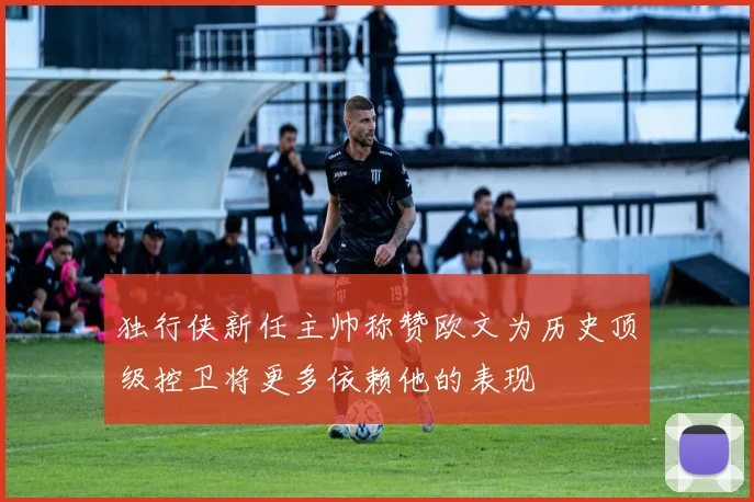 独行侠新任主帅称赞欧文为历史顶级控卫将更多依赖他的表现