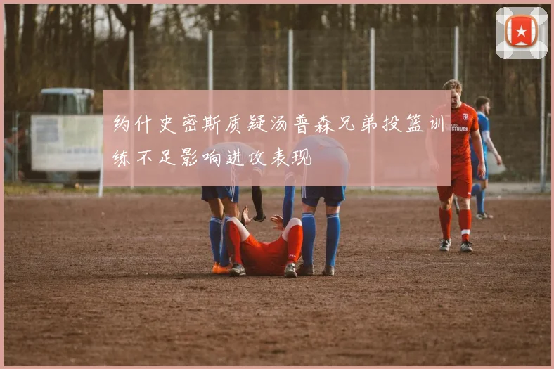 约什史密斯质疑汤普森兄弟投篮训练不足影响进攻表现