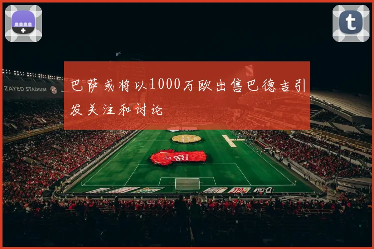 巴萨或将以1000万欧出售巴德吉引发关注和讨论