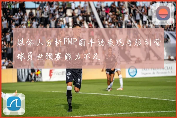 媒体人分析FMP前半场表现与短训营球员世预赛能力不足