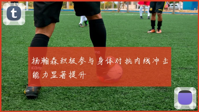 杨瀚森积极参与身体对抗内线冲击能力显著提升