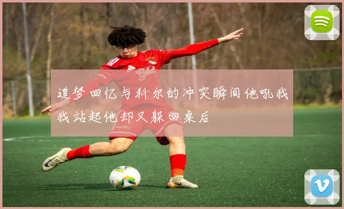 追梦回忆与科尔的冲突瞬间他吼我我站起他却又躲回桌后